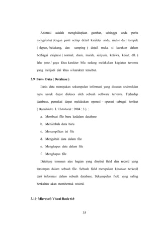 Animasi

adalah

menghidupkan

gambar,

sehingga

anda

perlu

mengetahui dengan pasti setiap detail karakter anda, mulai dari tampak
( depan, belakang, dan

samping ) detail muka si karakter dalam

berbagai ekspresi ( normal, diam, marah, senyum, ketawa, kesal, dll. )
lalu pose / gaya khas karakter bila sedang melakukan kegiatan tertentu
yang menjadi ciri khas si karakter tersebut.
3.9 Basis Data ( Database )
Basis data merupakan sekumpulan informasi yang disusun sedemikian
rupa untuk dapat diakses oleh sebuah software tertentu. Terhadap
database, pemakai dapat melakukan operasi – operasi sebagai berikut
( Bernahidro I. Hutabarat : 2004 : 3 ) :
a. Membuat file baru kedalam database
b. Menambah data baru
c. Menampilkan isi file
d. Mengubah data dalam file
e. Menghapus data dalam file
f. Menghapus file
Database tersusun atas bagian yang disebut field dan record yang
tersimpan dalam sebuah file. Sebuah field merupakan kesatuan terkecil
dari informasi dalam sebuah database. Sekumpulan field yang saling
berkaitan akan membentuk record.

3.10 Microsoft Visual Basic 6.0

35

 