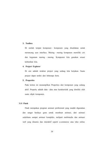 3. Toolbox
Di sinilah tempat komponen – komponen yang disediakan untuk
merancang user interface. Masing – masing komponen memiliki ciri
dan kegunaan masing – masing. Komponen kita gunakan sesuai
kebutuhan kita.
4. Project Explorer
Di sini adalah struktur project yang sedang kita kerjakan. Suatu
project dapat terdiri dari beberapa form.
5. Properties
Pada kolom ini menampilkan Properties dari komponen yang sedang
aktif. Property adalah data – data atau karakteristik yang dimiliki oleh
suatu objek komponen.

3.11 Flash
Flash merupakan program animasi profesional yang mudah digunakan
dan

sangat

berdaya

guna

untuk

membuat

animasi,

dari

animasi

sederhana sampai animasi kompleks, meliputi multimedia dan animasi
web yang dinamis dan interaktif seperti e-commerce atau toko online

38

 