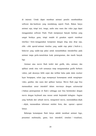 di

internet.

Untuk dapat

membuat

animasi

penulis

membutuhkan

software dan hardware yang mendukung seperti Flash. Bukan hanya
animasi saja, tetapi text, image, audio atau suara dan video juga dapat
menggunakan software Flash. Flash mempunyai banyak fasilitas yang
sangat berdaya guna, tetapi mudah di gunakan seperti membuat
interface / form menggunakan komponen dengan drag atau drop saja,
efek – efek spesial animasi timeline yang sudah siap pakai ( built-in ),
behavior yang sudah siap pakai untuk menambahkan interaktifitas pada
animasi tanpa perlu menuliskan kode pemrograman, dan masih banyak
lagi.
Animasi atau movie flash terdiri dari grafik, teks, animasi, dan
aplikasi untuk situs web semuanya tetap mengutamakan grafik berbasis
vektor, jadi aksesnya lebih cepat dan terlihat halus pada skala resolusi
layar berapapun, selain juga mempunyai kemampuan untuk mengimpor
video, gambar, dan suara dari aplikasi luarnya. Movie flash juga bisa
memasukkan

unsur

interaktif

dalam

movienya

dengan

actionscript

( bahasa pemrograman di flash ) sehingga user bisa berinteraksi dengan
movie dengan keyboard atau mouse untuk berpindah kebagian – bagian
yang berbeda dari sebuah movie, mengontrol movie, memindahkan objek
– objek, memasukkan informasi melalui form, dan

operasi - operasi

lainya.
Beberapa kemampuan flash lainya adalah membuat animasi logo,
presentasi

multimedia,

game,

kuis

39

interaktif,

simulasi / visualisasi,

 