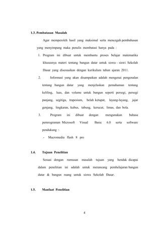 1.3. Pembatasan Masalah
Agar memperoleh hasil yang maksimal serta mencegah pembahasan
yang menyimpang maka penulis membatasi hanya pada :
1. Program ini dibuat untuk membantu proses belajar matematika
khususnya materi tentang bangun datar untuk siswa – siswi Sekolah
Dasar yang disesuaikan dengan kurikulum tahun ajaran 2011.
2.

Informasi yang akan disampaikan adalah mengenai pengenalan
tentang bangun datar
keliling,

yang

menjelaskan

pemahaman

tentang

luas, dan volume untuk bangun seperti persegi, persegi

panjang, segitiga, trapesium,

belah ketupat,

layang-layang,

jajar

genjang, lingkaran, kubus, tabung, kerucut, limas, dan bola.
3.

Program

ini

dibuat

pemrograman Microsoft

dengan

Visual

Basic

mengunakan
6.0

serta

bahasa
software

pendukung :
-

1.4.

Macromedia flash 8 pro

Tujuan Penelitian
Sesuai dengan

rumusan

masalah

tujuan

yang

hendak dicapai

dalam penelitian ini adalah untuk merancang pembelajaran bangun
datar & bangun ruang untuk siswa Sekolah Dasar.

1.5.

Manfaat Penelitian

4

 