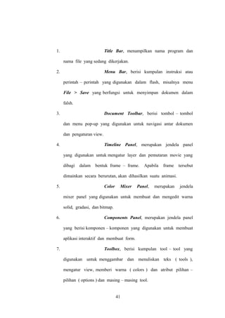 1.

Title Bar, menampilkan nama program dan
nama file yang sedang dikerjakan.

2.

Menu Bar, berisi kumpulan instruksi atau
perintah – perintah yang digunakan dalam flash, misalnya menu
File > Save yang berfungsi untuk menyimpan dokumen dalam
falsh.

3.

Document Toolbar, berisi tombol – tombol
dan menu pop-up yang digunakan untuk navigasi antar dokumen
dan pengaturan view.

4.

Timeline Panel, merupakan jendela panel
yang digunakan untuk mengatur layer dan pemutaran movie yang
dibagi

dalam

bentuk frame – frame.

Apabila

frame

tersebut

dimainkan secara berurutan, akan dihasilkan suatu animasi.
5.

Color

Mixer

Panel,

merupakan

jendela

mixer panel yang digunakan untuk membuat dan mengedit warna
solid, gradasi, dan bitmap.
6.

Components Panel, merupakan jendela panel
yang berisi komponen – komponen yang digunakan untuk membuat
aplikasi interaktif dan membuat form.

7.

Toolbox, berisi kumpulan tool – tool yang
digunakan untuk menggambar dan menuliskan teks ( tools ),
mengatur view, memberi warna ( colors ) dan atribut pilihan –
pilihan ( options ) dan masing – masing tool.

41

 