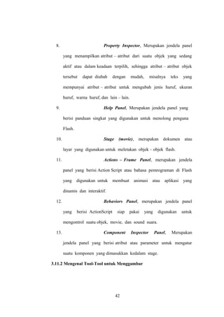 8.

Property Inspector, Merupakan jendela panel
yang menampilkan atribut – atribut dari suatu objek yang sedang
aktif atau dalam keadaan terpilih, sehingga atribut – atribut objek
tersebut

dapat diubah

dengan

mudah,

misalnya

teks

yang

mempunyai atribut – atribut untuk mengubah jenis huruf, ukuran
huruf, warna huruf, dan lain – lain.
9.

Help Panel, Merupakan jendela panel yang
berisi panduan singkat yang digunakan untuk menolong penguna
Flash.

10.

Stage

(movie),

merupakan

dokumen

atau

layar yang digunakan untuk meletakan objek – objek flash.
11.

Actions – Frame Panel, merupakan jendela
panel yang berisi Action Script atau bahasa pemrograman di Flash
yang

digunakan untuk

membuat

animasi

atau

aplikasi

yang

dinamis dan interaktif.
12.

Behaviors Panel, merupakan jendela panel
yang

berisi ActionScript

siap

pakai

yang

digunakan

untuk

mengontrol suatu objek, movie, dan sound suara.
13.

Component

Inspector

Panel,

Merupakan

jendela panel yang berisi atribut atau parameter untuk mengatur
suatu komponen yang dimasukkan kedalam stage.
3.11.2 Mengenal Tool-Tool untuk Menggambar

42

 