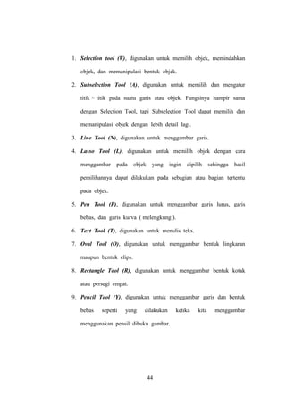 1. Selection tool (V), digunakan untuk memilih objek, memindahkan
objek, dan memanipulasi bentuk objek.
2. Subselection Tool (A), digunakan untuk memilih dan mengatur
titik – titik pada suatu garis atau objek. Fungsinya hampir sama
dengan Selection Tool, tapi Subselection Tool dapat memilih dan
memanipulasi objek dengan lebih detail lagi.
3. Line Tool (N), digunakan untuk menggambar garis.
4. Lasso Tool (L), digunakan untuk memilih objek dengan cara
menggambar

pada

objek

yang

ingin

dipilih

sehingga

hasil

pemilihannya dapat dilakukan pada sebagian atau bagian tertentu
pada objek.
5. Pen Tool (P), digunakan untuk menggambar garis lurus, garis
bebas, dan garis kurva ( melengkung ).
6. Text Tool (T), digunakan untuk menulis teks.
7. Oval Tool (O), digunakan untuk menggambar bentuk lingkaran
maupun bentuk elips.
8. Rectangle Tool (R), digunakan untuk menggambar bentuk kotak
atau persegi empat.
9. Pencil Tool (Y), digunakan untuk menggambar garis dan bentuk
bebas

seperti

yang

dilakukan

menggunakan pensil dibuku gambar.

44

ketika

kita

menggambar

 
