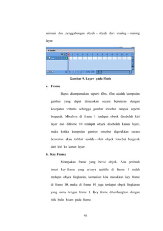 animasi dan penggabungan obyek – obyek dari masing – masing
layer.

Gambar 9. Layer pada Flash
a. Frame
Dapat diumpamakan seperti film, film adalah kumpulan
gambar

yang

dapat

dimainkan

secara

berurutan

dengan

kecepatan tertentu sehingga gambar tersebut tampak seperti
bergerak. Misalnya di frame 1 terdapat obyek disebelah kiri
layer dan diframe 10 terdapat obyek disebelah kanan layer,
maka ketika kumpulan gambar tersebut digerakkan secara
berurutan akan terlihat seolah – olah obyek tersebut bergerak
dari kiri ke kanan layer.
b. Key Frame
Merupakan frame yang berisi obyek. Ada perintah
insert key frame yang artinya apabila di frame 1 sudah
terdapat obyek lingkaran, kemudian kita masukkan key frame
di frame 10, maka di frame 10 juga terdapat obyek lingkaran
yang sama dengan frame 1. Key frame dilambangkan dengan
titik bulat hitam pada frame.

46

 