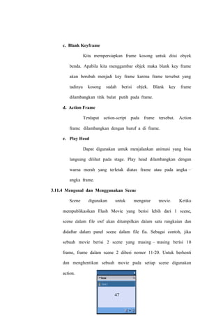 c. Blank Keyframe
Kita mempersiapkan frame kosong untuk diisi obyek
benda. Apabila kita menggambar objek maka blank key frame
akan berubah menjadi key frame karena frame tersebut yang
tadinya

kosong

sudah

berisi

objek.

Blank

key

frame

tersebut.

Action

dilambangkan titik bulat putih pada frame.
d. Action Frame
Terdapat

action-script

pada

frame

frame dilambangkan dengan huruf a di frame.
e. Play Head
Dapat digunakan untuk menjalankan animasi yang bisa
langsung dilihat pada stage. Play head dilambangkan dengan
warna merah yang terletak diatas frame atau pada angka –
angka frame.
3.11.4 Mengenal dan Menggunakan Scene
Scene

digunakan

untuk

mengatur

movie.

Ketika

mempublikasikan Flash Movie yang berisi lebih dari 1 scene,
scene dalam file swf akan ditampilkan dalam satu rangkaian dan
didaftar dalam panel scene dalam file fia. Sebagai contoh, jika
sebuah movie berisi 2 scene yang masing – masing berisi 10
frame, frame dalam scene 2 diberi nomor 11-20. Untuk berhenti
dan menghentikan sebuah movie pada setiap scene digunakan
action.

47

 