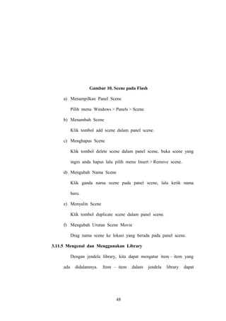 Gambar 10. Scene pada Flash
a) Menampilkan Panel Scene
Pilih menu Windows > Panels > Scene.
b) Menambah Scene
Klik tombol add scene dalam panel scene.
c) Menghapus Scene
Klik tombol delete scene dalam panel scene, buka scene yang
ingin anda hapus lalu pilih menu Insert > Remove scene.
d) Mengubah Nama Scene
Klik ganda nama scene pada panel scene, lalu ketik nama
baru.
e) Menyalin Scene
Klik tombol duplicate scene dalam panel scene.
f) Mengubah Urutan Scene Movie
Drag nama scene ke lokasi yang berada pada panel scene.
3.11.5 Mengenal dan Menggunakan Library
Dengan jendela library, kita dapat mengatur item – item yang
ada

didalamnya.

Item – item

48

dalam

jendela

library

dapat

 