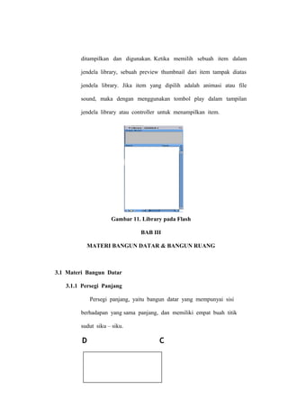 ditampilkan dan digunakan. Ketika memilih sebuah item dalam
jendela library, sebuah preview thumbnail dari item tampak diatas
jendela library. Jika item yang dipilih adalah animasi atau file
sound, maka dengan menggunakan tombol play dalam tampilan
jendela library atau controller untuk menampilkan item.

Gambar 11. Library pada Flash
BAB III
MATERI BANGUN DATAR & BANGUN RUANG

3.1 Materi Bangun Datar
3.1.1 Persegi Panjang
Persegi panjang, yaitu bangun datar yang mempunyai sisi
berhadapan yang sama panjang, dan memiliki empat buah titik
sudut siku – siku.

D

C

49

 