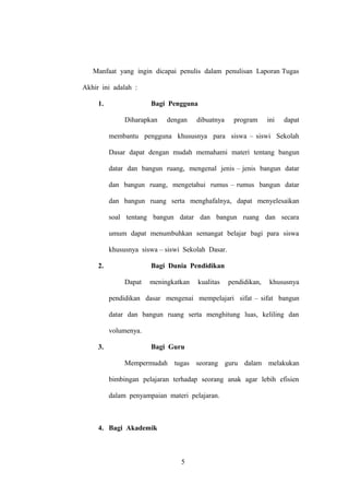 Manfaat yang ingin dicapai penulis dalam penulisan Laporan Tugas
Akhir ini adalah :
1.

Bagi Pengguna
Diharapkan

dengan

dibuatnya

program

ini

dapat

membantu pengguna khususnya para siswa – siswi Sekolah
Dasar dapat dengan mudah memahami materi tentang bangun
datar dan bangun ruang, mengenal jenis – jenis bangun datar
dan bangun ruang, mengetahui rumus – rumus bangun datar
dan bangun ruang serta menghafalnya, dapat menyelesaikan
soal tentang bangun datar dan bangun ruang dan secara
umum dapat menumbuhkan semangat belajar bagi para siswa
khususnya siswa – siswi Sekolah Dasar.
2.

Bagi Dunia Pendidikan
Dapat

meningkatkan

kualitas

pendidikan,

khususnya

pendidikan dasar mengenai mempelajari sifat – sifat bangun
datar dan bangun ruang serta menghitung luas, keliling dan
volumenya.
3.

Bagi Guru
Mempermudah tugas seorang guru dalam melakukan
bimbingan pelajaran terhadap seorang anak agar lebih efisien
dalam penyampaian materi pelajaran.

4. Bagi Akademik

5

 