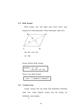 3.1.5 Belah Ketupat
Belah ketupat, yaitu segi empat yang semua sisinya sama
panjang dan kedua diagonalnya saling berpotongan tegak lurus.
D

C
d2
d1

A

B
AB = BC = CD = DA
AC = BD

Rumus Keliling Belah Ketupat
Keliling = 4 x sisi
= AB + BC + CD + DA
Rumus Luas Belah Ketupat
Luas = ½ x diagonal 1 x diagonal 2

3.1.6

Layang-Layang
Layang – layang, yaitu segi empat yang diagonalnya memotong
tegak lurus sumbu diagonal lainnya, dan dua pasang sisi
berdekatan sama panjang.
C
54

 