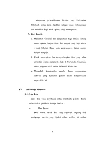 Menambah

perbendaharaan

literatur

bagi

Universitas

Stikubank untuk dapat dijadikan sebagai bahan perbandingan
dan masukkan bagi pihak – pihak yang bersangkutan.
5. Bagi Penulis
a. Menambah wawasan dan pengetahuan bagi penulis tentang
materi operasi bangun datar dan bangun ruang bagi siswa
- siswi Sekolah Dasar serta penerapannya dalam proses
belajar mengajar.
b. Untuk menerapkan dan mengembangkan ilmu yang telah
diperoleh selama menempuh studi di Universitas Stikubank
untuk program studi Sistem Informasi Strata satu.
c. Menambah

keterampilan

penulis

dalam

mengunakan

software yang digunakan penulis dalam menyelesaikan
tugas akhir ini.

1.6.

Metodologi Penelitian
1.6.1 Jenis Data
Jenis data yang diperlukan untuk membantu penulis dalam
melaksanakan penelitian sebagai berikut :
a.

Data Primer
Data Primer adalah data yang diperoleh langsung dari
sumbernya, metode yang dipakai dalam aktifitas ini adalah

6

 