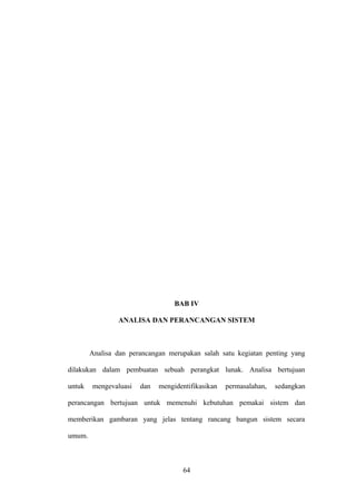 BAB IV
ANALISA DAN PERANCANGAN SISTEM

Analisa dan perancangan merupakan salah satu kegiatan penting yang
dilakukan dalam pembuatan sebuah perangkat lunak. Analisa bertujuan
untuk

mengevaluasi

dan

mengidentifikasikan

permasalahan,

sedangkan

perancangan bertujuan untuk memenuhi kebutuhan pemakai sistem dan
memberikan gambaran yang jelas tentang rancang bangun sistem secara
umum.

64

 