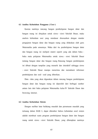 4.1 Analisa Kebutuhan Pengguna ( User )
Karena nantinya rancang bangun pembelajaran bangun datar dan
bangun ruang ini ditujukan untuk siswa – siswi Sekolah Dasar, maka
analisis kebutuhan user yang mendasar disesuaikan dengan standar
pengajaran bangun datar dan bangun ruang yang dilakukan oleh guru
Matematika pada umumnya. Maka dari itu pembelajaran bangun datar
dan bangun ruang ini meliputi materi seperti yang ada dalam buku –
buku mata pelajaran Matematika untuk siswa – siswi Sekolah Dasar
tentang bangun datar dan bangun ruang. Rancang bangun pembelajaran
ini dibuat dengan tampilan yang menarik dan interaktif sehingga siswa
– siswi Sekolah Dasar mampu menerima dan memahami informasi
pembelajaran dan soal – soal yang diberikan.
Data – data yang akan digunakan dalam rancang bangun pembelajaran
bangun datar dan bangun ruang ini diperoleh dari berbagai sumber
antara lain dari buku pelajaran Matematika kelas IV Sekolah Dasar dan
browsing internet.

4.2 Analisa Kebutuhan Sistem
Dengan melihat latar belakang masalah dan perumusan masalah yang
tertuang dalam BAB I, dapat diketahui bahwa kebutuhan awal sistem
adalah membuat suatu program pembelajaran bangun datar dan bangun
ruang untuk siswa – siswi Sekolah Dasar, yang diharapkan nantinya

65

 