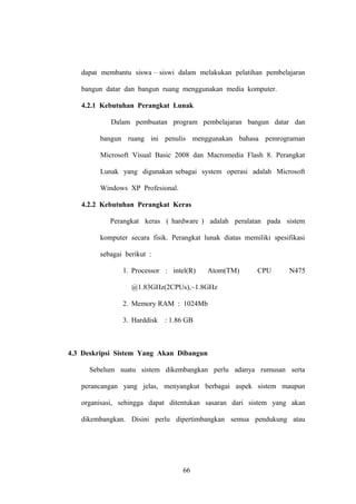 dapat membantu siswa – siswi dalam melakukan pelatihan pembelajaran
bangun datar dan bangun ruang menggunakan media komputer.
4.2.1 Kebutuhan Perangkat Lunak
Dalam pembuatan program pembelajaran bangun datar dan
bangun ruang ini penulis menggunakan bahasa pemrograman
Microsoft Visual Basic 2008 dan Macromedia Flash 8. Perangkat
Lunak yang digunakan sebagai system operasi adalah Microsoft
Windows XP Profesional.
4.2.2 Kebutuhan Perangkat Keras
Perangkat keras ( hardware ) adalah peralatan pada sistem
komputer secara fisik. Perangkat lunak diatas memiliki spesifikasi
sebagai berikut :
1. Processor : intel(R)

Atom(TM)

CPU

N475

@1.83GHz(2CPUs),~1.8GHz
2. Memory RAM : 1024Mb
3. Harddisk

: 1.86 GB

4.3 Deskripsi Sistem Yang Akan Dibangun
Sebelum suatu sistem dikembangkan perlu adanya rumusan serta
perancangan yang jelas, menyangkut berbagai aspek sistem maupun
organisasi, sehingga dapat ditentukan sasaran dari sistem yang akan
dikembangkan. Disini perlu dipertimbangkan semua pendukung atau

66

 