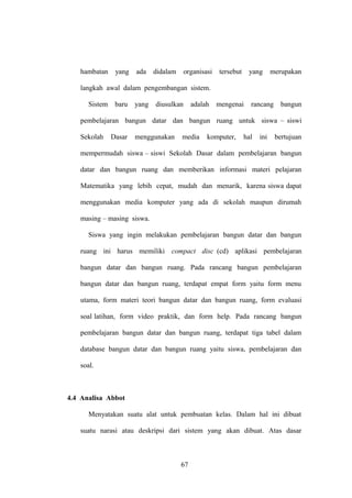 hambatan

yang

ada

didalam

organisasi

tersebut

yang

merupakan

langkah awal dalam pengembangan sistem.
Sistem

baru

yang

diusulkan

adalah

mengenai

rancang

bangun

pembelajaran bangun datar dan bangun ruang untuk siswa – siswi
Sekolah

Dasar

menggunakan

media

komputer,

hal

ini

bertujuan

mempermudah siswa – siswi Sekolah Dasar dalam pembelajaran bangun
datar dan bangun ruang dan memberikan informasi materi pelajaran
Matematika yang lebih cepat, mudah dan menarik, karena siswa dapat
menggunakan media komputer yang ada di sekolah maupun dirumah
masing – masing siswa.
Siswa yang ingin melakukan pembelajaran bangun datar dan bangun
ruang ini harus memiliki compact disc (cd) aplikasi pembelajaran
bangun datar dan bangun ruang. Pada rancang bangun pembelajaran
bangun datar dan bangun ruang, terdapat empat form yaitu form menu
utama, form materi teori bangun datar dan bangun ruang, form evaluasi
soal latihan, form video praktik, dan form help. Pada rancang bangun
pembelajaran bangun datar dan bangun ruang, terdapat tiga tabel dalam
database bangun datar dan bangun ruang yaitu siswa, pembelajaran dan
soal.

4.4 Analisa Abbot
Menyatakan suatu alat untuk pembuatan kelas. Dalam hal ini dibuat
suatu narasi atau deskripsi dari sistem yang akan dibuat. Atas dasar

67

 