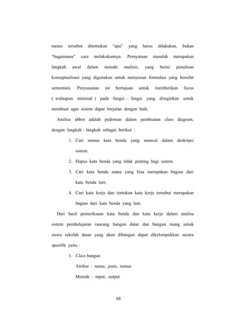 narasi

tersebut

“bagaimana”
langkah

ditentukan

cara

awal

“apa”

melakukannya.

dalam

metode

yang

harus

Pernyataan
analisis,

dilakukan,
masalah

yang

bukan

merupakan

berisi

penulisan

konseptualisasi yang digunakan untuk menyusun formulasi yang bersifat
sementara.

Penyusunan

ini

bertujuan

untuk

memberikan

focus

( walaupun minimal ) pada fungsi – fungsi yang diinginkan untuk
membuat agar sistem dapat berjalan dengan baik.
Analisa abbot adalah pedoman dalam pembuatan class diagram,
dengan langkah – langkah sebagai berikut :
1. Cari semua kata benda yang muncul dalam deskripsi
sistem.
2. Hapus kata benda yang tidak penting bagi sistem.
3. Cari kata benda mana yang bisa merupakan bagian dari
kata benda lain.
4. Cari kata kerja dan tentukan kata kerja tersebut merupakan
bagian dari kata benda yang lain.
Dari hasil pemeriksaan kata benda dan kata kerja dalam analisa
sistem pembelajaran rancang bangun datar dan bangun ruang untuk
siswa sekolah dasar yang akan dibangun dapat dikelompokkan secara
spesifik yaitu :
1. Class bangun
Atribut : nama, jenis, rumus
Metode : input, output

68

 