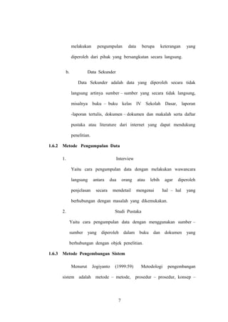 melakukan

pengumpulan

data

berupa

keterangan

yang

diperoleh dari pihak yang bersangkutan secara langsung.
b.

Data Sekunder
Data Sekunder adalah data yang diperoleh secara tidak
langsung artinya sumber – sumber yang secara tidak langsung,
misalnya

buku – buku kelas

IV

Sekolah

Dasar,

laporan

-laporan tertulis, dokumen – dokumen dan makalah serta daftar
pustaka atau literature dari internet yang dapat mendukung
penelitian.
1.6.2

Metode Pengumpulan Data
1.

Interview
Yaitu cara pengumpulan data dengan melakukan wawancara
langsung
penjelasan

antara

dua

secara

orang

mendetail

atau

lebih

mengenai

agar

diperoleh

hal – hal

yang

berhubungan dengan masalah yang dikemukakan.
2.

Studi Pustaka
Yaitu cara pengumpulan data dengan menggunakan sumber –
sumber

yang

diperoleh

dalam

buku

dan

dokumen

yang

berhubungan dengan objek penelitian.
1.6.3

Metode Pengembangan Sistem
Menurut
sistem

adalah

Jogiyanto

(1999:59)

metode – metode,

7

Metodologi

pengembangan

prosedur – prosedur, konsep –

 