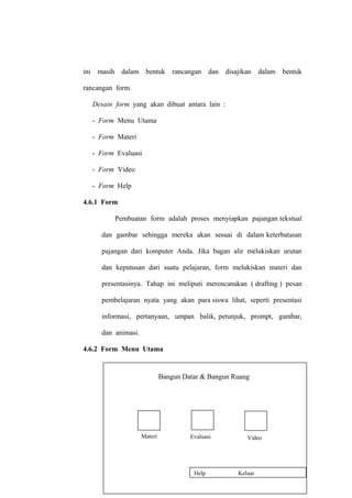 ini masih dalam bentuk rancangan dan disajikan dalam bentuk
rancangan form.
Desain form yang akan dibuat antara lain :
- Form Menu Utama
- Form Materi
- Form Evaluasi
- Form Video
- Form Help
4.6.1 Form
Pembuatan form adalah proses menyiapkan pajangan tekstual
dan gambar sehingga mereka akan sesuai di dalam keterbatasan
pajangan dari komputer Anda. Jika bagan alir melukiskan urutan
dan keputusan dari suatu pelajaran, form melukiskan materi dan
presentasinya. Tahap ini meliputi merencanakan ( drafting ) pesan
pembelajaran nyata yang akan para siswa lihat, seperti presentasi
informasi, pertanyaan, umpan balik, petunjuk, prompt, gambar,
dan animasi.
4.6.2 Form Menu Utama

Bangun Datar & Bangun Ruang

Materi

Evaluasi

Video

74
Help

Keluar

 