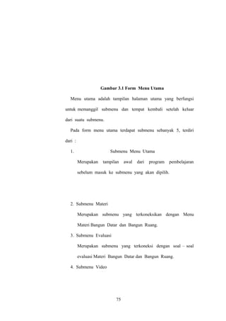 Gambar 3.1 Form Menu Utama
Menu utama adalah tampilan halaman utama yang berfungsi
untuk memanggil submenu dan tempat kembali setelah keluar
dari suatu submenu.
Pada form menu utama terdapat submenu sebanyak 5, terdiri
dari :
1.

Submenu Menu Utama
Merupakan

tampilan

awal

dari

program

pembelajaran

sebelum masuk ke submenu yang akan dipilih.

2. Submenu Materi
Merupakan submenu yang terkoneksikan dengan Menu
Materi Bangun Datar dan Bangun Ruang.
3. Submenu Evaluasi
Merupakan submenu yang terkoneksi dengan soal – soal
evaluasi Materi Bangun Datar dan Bangun Ruang.
4. Submenu Video

75

 