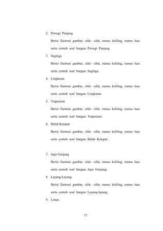 2. Persegi Panjang
Berisi Ilustrasi gambar, sifat – sifat, rumus keliling, rumus luas
serta contoh soal bangun Persegi Panjang.
3. Segitiga
Berisi Ilustrasi gambar, sifat – sifat, rumus keliling, rumus luas
serta contoh soal bangun Segitiga.
4. Lingkaran
Berisi Ilustrasi gambar, sifat – sifat, rumus keliling, rumus luas
serta contoh soal bangun Lingkaran.
5. Trapesium
Berisi Ilustrasi gambar, sifat – sifat, rumus keliling, rumus luas
serta contoh soal bangun Trapesium.
6. Belah Ketupat
Berisi Ilustrasi gambar, sifat – sifat, rumus keliling, rumus luas
serta contoh soal bangun Belah Ketupat.

7. Jajar Genjang
Berisi Ilustrasi gambar, sifat – sifat, rumus keliling, rumus luas
serta contoh soal bangun Jajar Genjang.
8. Layang-Layang
Berisi Ilustrasi gambar, sifat – sifat, rumus keliling, rumus luas
serta contoh soal bangun Layang-layang.
9. Limas

77

 