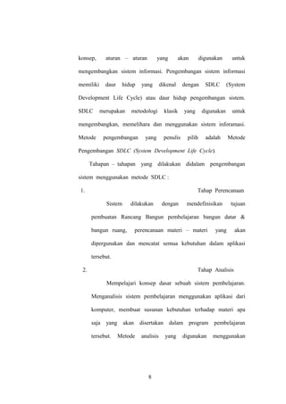 konsep,

aturan – aturan

yang

akan

digunakan

untuk

mengembangkan sistem informasi. Pengembangan sistem informasi
memiliki

daur

hidup

yang

dikenal

dengan

SDLC

(System

Development Life Cycle) atau daur hidup pengembangan sistem.
SDLC

merupakan

metodologi

klasik

yang

digunakan

untuk

mengembangkan, memelihara dan menggunakan sistem inforamasi.
Metode

pengembangan

yang

penulis

pilih

adalah

Metode

Pengembangan SDLC (System Development Life Cycle).
Tahapan – tahapan yang dilakukan didalam pengembangan
sistem menggunakan metode SDLC :
1.

Tahap Perencanaan
Sistem

dilakukan

dengan

mendefinisikan

tujuan

pembuatan Rancang Bangun pembelajaran bangun datar &
bangun ruang,

perencanaan materi – materi

yang

akan

dipergunakan dan mencatat semua kebutuhan dalam aplikasi
tersebut.
2.

Tahap Analisis
Mempelajari konsep dasar sebuah sistem pembelajaran.
Menganalisis sistem pembelajaran menggunakan aplikasi dari
komputer, membuat susunan kebutuhan terhadap materi apa
saja yang
tersebut.

akan disertakan
Metode

analisis

8

dalam program pembelajaran
yang

digunakan

menggunakan

 
