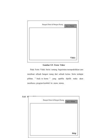 Bangun Datar & Bangun Ruang

Back to

Home

Video

Gambar 3.5. Form Video
Pada Form Video berisi tentang bagaimana mempraktikkan cara
membuat sebuah bangun ruang dari sebuah kertas. Serta terdapat
pilihan

” back to home ”

yang

apabila

dipilih

maka

membawa program kembali ke menu utama.

3.4.1 Form Help
Bangun Datar & Bangun Ruang

Back to

Home

80
Help

akan

 