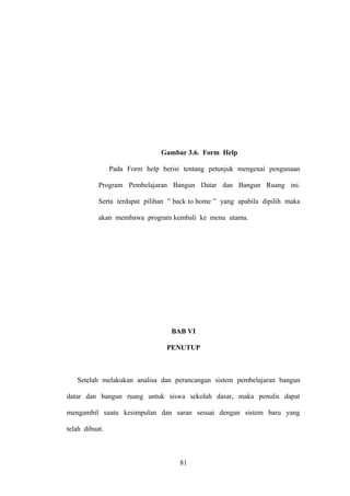 Gambar 3.6. Form Help
Pada Form help berisi tentang petunjuk mengenai pengunaan
Program Pembelajaran Bangun Datar dan Bangun Ruang ini.
Serta terdapat pilihan ” back to home ” yang apabila dipilih maka
akan membawa program kembali ke menu utama.

BAB VI
PENUTUP

Setelah melakukan analisa dan perancangan sistem pembelajaran bangun
datar dan bangun ruang untuk siswa sekolah dasar, maka penulis dapat
mengambil suatu kesimpulan dan saran sesuai dengan sistem baru yang
telah dibuat.

81

 