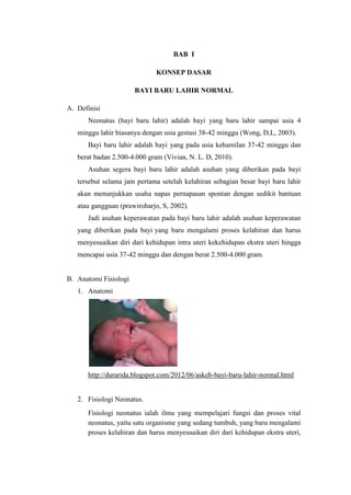 BAB I

                             KONSEP DASAR

                       BAYI BARU LAHIR NORMAL

A. Definisi
      Neonatus (bayi baru lahir) adalah bayi yang baru lahir sampai usia 4
   minggu lahir biasanya dengan usia gestasi 38-42 minggu (Wong, D,L, 2003).
      Bayi baru lahir adalah bayi yang pada usia kehamilan 37-42 minggu dan
   berat badan 2.500-4.000 gram (Vivian, N. L. D, 2010).
      Asuhan segera bayi baru lahir adalah asuhan yang diberikan pada bayi
   tersebut selama jam pertama setelah kelahiran sebagian besar bayi baru lahir
   akan menunjukkan usaha napas pernapasan spontan dengan sedikit bantuan
   atau gangguan (prawiroharjo, S, 2002).
      Jadi asuhan keperawatan pada bayi baru lahir adalah asuhan keperawatan
   yang diberikan pada bayi yang baru mengalami proses kelahiran dan harus
   menyesuaikan diri dari kehidupan intra uteri kekehidupan ekstra uteri hingga
   mencapai usia 37-42 minggu dan dengan berat 2.500-4.000 gram.


B. Anatomi Fisiologi
   1. Anatomi




      http://durarida.blogspot.com/2012/06/askeb-bayi-baru-lahir-normal.html


   2. Fisiologi Neonatus.
      Fisiologi neonatus ialah ilmu yang mempelajari fungsi dan proses vital
      neonatus, yaitu satu organisme yang sedang tumbuh, yang baru mengalami
      proses kelahiran dan harus menyesuaikan diri dari kehidupan ekstra uteri,
 
