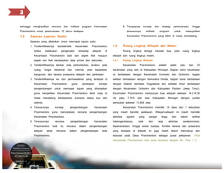 3
sehingga menghasilkan rencana dan indikasi program Kecamatan

6. Terciptanya

konsep

dan

1.3

Kecamatan Pracimantoro yang lebih di masa mendatang.

1. Teridentifikasinya
ketika

karakteristik

melakukan

Kecamatan

pengenalan

Pracimantoro

terhadap

wilayah

di

1.4

untuk

hingga

tersusunnya

Sasaran yang dilakukan untuk mencapai tujuan yaitu:

program

perencanaan,

Pracimantoro untuk perencanaan 10 tahun kedepan.

Sasaran Laporan Studio

indikasi

strategi

mewujudkan

Ruang Lingkup Wilayah dan Materi

Ruang lingkup terbagi menjadi dua, yaitu ruang lingkup

Kecamatan Pracimantoro baik dari aspek fisik maupun

wilayah dan ruang lingkup materi.

aspek non fisik berdasarkan data primer dan sekunder;

1.4.1

Ruang Lingkup Wilayah

2. Teridentifikasinya bentuk, pola pertumbuhan, struktur, pola
ruang,

fungsi

eksternal

dan

internal,

pola

kepadatan

Kecamatan

Pracimantoro

adalah

salah

satu

dari

25

kecamatan yang ada di Kabupaten Wonogiri. Bagian utara kecamatan

bangunan, dan sarana prasarana wilayah dan perkotaan;

ini berbatasan dengan Kecamatan Eromoko dan Giritontro, bagian

3. Teridentifikasinya isu dan permasalahan yang terdapat di

selatan berbatasan dengan Samudera Hindia, bagian barat berbatasan

Kecamatan

Pracimantoro

konsep

dengan Daerah Istimewa Yogyakarta dan sebelah timur berbatasan

pengembangan untuk mencapai tujuan yang diharapkan

dengan Kecamatan Giritontro dan Kabupaten Pacitan (Jawa Timur).

guna menjadikan Kecamatan Pracimantoro lebih maju di

Kecamatan Pracimantoro mempunyai luas wilayah sebesar 14.214,30

masa mendatang berdasarkan scenario status kuo dan

Ha

optimis;

penduduk sebesar 73.668 jiwa.

4. Tersusunnya

penetapan

7,79%

dari

luas

Kabupaten

Wonogiri

dengan

jumlah

Kecamatan Pracimantoro memiliki 16 desa dan 1 kelurahan

Pracimantoro guna menciptakan rencana pengembangan

yang masih bersifat pedesaan. Wilayah-wilayah ini masih memiliki

Kecamatan Pracimantoro;

aktivitas

Pracimantoro
wilayah

serta

Pracimantoro;

rencana
baik

itu

rencana

pengembangan

yaitu

Kecamatan

5. Tersusunnya

konsep

guna

pengembangan
rencana
dalam

dalam

Kecamatan
pengembangan

pengembangan

kota

agraris

heterogenitasnya,

yang

sangat

baik

dari

tinggi
segi

dan
aktivitas

belum

terlihat

perekonomian,

kependudukan, hingga sosial budaya. Kondisi sarana dan prasarana
yang terdapat di wilayah ini juga masih belum mencukupi dan

terpusat pada Desa Pracimantoro sebagai pusat pelayanan. (Peta

Kecamatan Pracimantoro lihat pada lampiran dengan No. Peta 1.1)

 