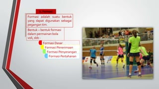 b. Formasi
Bentuk – bentuk formasi
dalam permainan bola
voli, sbb :
Formasi Dasar
Formasi Penerimaan
ServisFormasi Penyerangan
Formasi Pertahanan
Formasi adalah suatu bentuk
yang dapat digunakan sebagai
pegangan tim.
 