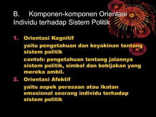B. Komponen-komponen Orientasi
Individu terhadap Sistem Politik
1.

2.

Orientasi Kognitif
yaitu pengetahuan dan keyakinan tentang
sistem politik
contoh: pengetahuan tentang jalannya
sistem politik, simbol dan kebijakan yang
mereka ambil.
Orientasi Afektif
yaitu aspek perasaan atau ikatan
emosional seorang individu terhadap
sistem politik

 