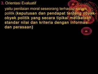 3. Orientasi Evaluatif
yaitu penilaian moral seseorang terhadap sistem
politik (keputusan dan pendapat tentang obyekobyek politik yang secara tipikal melibatkan
standar nilai dan kriteria dengan informasi
dan perasaan )

 