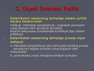 C. Obyek Orientasi Politik
1.

2.

Keterlibatan seseorang terhadap sistem politik
secara keseluruhan
meliputi: intensitas pengetahuan, ungkapan perasaan
yang ditandai oleh apresiasi terhadap
sejarah,kekuasaan,karakteristik konstitusi,atau sistem
politiknya
Keterlibatan seseorang terhadap proses input
meliputi:
a. Intensitas pengetahuan dan perbuatan tentang proses
penyaluran segala tuntutan yang diajukan oleh
masyarakat
b. pemrakarsa untuk mengkonversikan tuntutan-

 