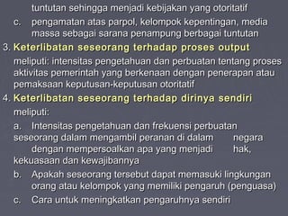 tuntutan sehingga menjadi kebijakan yang otoritatif
c. pengamatan atas parpol, kelompok kepentingan, media
massa sebagai sarana penampung berbagai tuntutan
3. Keterlibatan seseorang terhadap proses output
meliputi: intensitas pengetahuan dan perbuatan tentang proses
aktivitas pemerintah yang berkenaan dengan penerapan atau
pemaksaan keputusan-keputusan otoritatif
4. Keterlibatan seseorang terhadap dirinya sendiri
meliputi:
a. Intensitas pengetahuan dan frekuensi perbuatan
seseorang dalam mengambil peranan di dalam
negara
dengan mempersoalkan apa yang menjadi
hak,
kekuasaan dan kewajibannya
b. Apakah seseorang tersebut dapat memasuki lingkungan
orang atau kelompok yang memiliki pengaruh (penguasa)
c. Cara untuk meningkatkan pengaruhnya sendiri

 