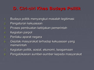 D. Ciri-ciri Khas Budaya Politik
1.
2.
3.
4.
5.
6.
7.
8.

Budaya politik menyangkut masalah legitimasi
Pengaturan kekuasaan
Proses pembuatan kebijakan pemerintah
Kegiatan parpol
Perilaku aparat negara
Gejolak masyarakat terhadap kekuasaan yang
memerintah
Kegiatan politik, sosial, ekonomi, keagamaan
Pengalokasian sumber-sumber kepada masyarakat

 