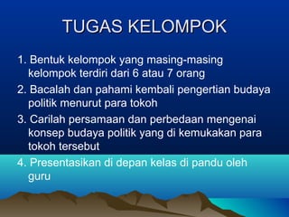 TUGAS KELOMPOK
1. Bentuk kelompok yang masing-masing
kelompok terdiri dari 6 atau 7 orang
2. Bacalah dan pahami kembali pengertian budaya
politik menurut para tokoh
3. Carilah persamaan dan perbedaan mengenai
konsep budaya politik yang di kemukakan para
tokoh tersebut
4. Presentasikan di depan kelas di pandu oleh
guru

 