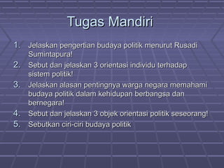 Tugas Mandiri
1. Jelaskan pengertian budaya politik menurut Rusadi
2.
3.
4.
5.

Sumintapura!
Sebut dan jelaskan 3 orientasi individu terhadap
sistem politik!
Jelaskan alasan pentingnya warga negara memahami
budaya politik dalam kehidupan berbangsa dan
bernegara!
Sebut dan jelaskan 3 objek orientasi politik seseorang!
Sebutkan ciri-ciri budaya politik

 