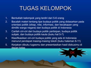 TUGAS KELOMPOK
1.
2.

3.
4.
5.

Bentuklah kelompok yang terdiri dari 5-6 orang
Bacalah materi tentang tipe budaya politik yang didasarkan pada
orientasi politik (sikap, nilai, informasi, dan kecakapan yang
dimiliki warga negara) dan budaya politik di Indonesia
Carilah ciri-ciri dari budaya politik partisipan, budaya politik
subjek, dan budaya politik kaula (buku hal 5-7)
Klasifikasikan ciri-ciri budaya politik yang ada di Indonesia
menurut pendapat masing-masing tokoh (buku halaman 6-11)
Kerjakan dibuku tugasmu dan presentasikan hasil diskusimu di
depan kelas

OK

 