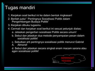 Tugas mandiri
1. Kerjakan soal berikut ini ke dalam bentuk ringkasan!
2. Berilah judul “ Pentingnya Sosialisasi Politik dalam
Pengembangan Budaya Politik”
3. Kerjakan dibuku tugasmu
4. Cermati dan kerjakan soal berikut ini sesuai petunjuk diatas;
a. Jelaskan pengertian sosialisasi Politik secara umum!
b. Sebut dan jelaskan dua metode penyampaian pesan dalam
sosialisasi politik!
c. Sebutkan arti pentingnya sosialisasi politik menurut Gabriel
A. Almond!
d. Sebut dan jelaskan secara singkat enam macam sarana atau
agen sosialisasi politik!
SEMANGAT
YEESSS….

 