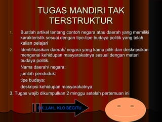 TUGAS MANDIRI TAK
TERSTRUKTUR
Buatlah artikel tentang contoh negara atau daerah yang memiliki
karakteristik sesuai dengan tipe-tipe budaya politik yang telah
kalian pelajari
2.
Identifikasikan daerah/ negara yang kamu pilih dan deskripsikan
mengenai kehidupan masyarakatnya sesuai dengan materi
budaya politik.
Nama daerah/ negara:
jumlah penduduk:
tipe budaya:
deskripsi kehidupan masyarakatnya:
3. Tugas wajib dikumpulkan 2 minggu setelah pertemuan ini
1.

OK..LAH.. KLO BEGITU…

 