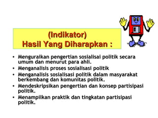 (Indikator)
Hasil Yang Diharapkan :
• Menguraikan pengertian sosialisai politik secara
umum dan menurut para ahli.
• Menganalisis proses sosialisasi politik
• Menganalisis sosialisasi politik dalam masyarakat
berkembang dan komunitas politik.
• Mendeskripsikan pengertian dan konsep partisipasi
politik.
• Menampilkan praktik dan tingkatan partisipasi
politik.

 