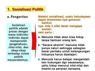 1. Sosialisasi Politik
a. Pengertian
Sosialisasi
politik adalah
proses dengan
mana individuindividu dapat
memperoleh
pengetahuan,
nilai-nilai, dan
sikap-sikap
terhadap sistem
politik
masyarakatnya.

Melalui sosialisasi, suatu kebudayaan
dapat diwariskan kpd generasi
berikutnya. Ada 3 sifat dasar mengapa
sosialisasi perlu :
a. Manusia tidak akan bisa hidup
tanpa bantuan orang lain.
b. ” Secara ekstrim” manusia tidak
punya naluri sehingga sebagian
besar perilaku untuk kelangsungan
hidupnya harus dipelajari.
c. Manusia harus belajar mengendalikan hubungan dgn sesamanya,
yaitu hidup menurut nilai-nilai dan
membi-na peranan bersama.

 