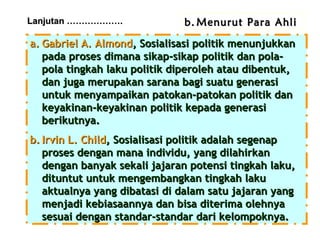 Lanjutan ……………….

b. Menurut Para Ahli

a. Gabriel A. Almond, Sosialisasi politik menunjukkan
pada proses dimana sikap-sikap politik dan polapola tingkah laku politik diperoleh atau dibentuk,
dan juga merupakan sarana bagi suatu generasi
untuk menyampaikan patokan-patokan politik dan
keyakinan-keyakinan politik kepada generasi
berikutnya.
b. Irvin L. Child, Sosialisasi politik adalah segenap
proses dengan mana individu, yang dilahirkan
dengan banyak sekali jajaran potensi tingkah laku,
dituntut untuk mengembangkan tingkah laku
aktualnya yang dibatasi di dalam satu jajaran yang
menjadi kebiasaannya dan bisa diterima olehnya
sesuai dengan standar-standar dari kelompoknya.

 