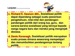 Lanjutan ……………….

c. Richard E. Dawson dkk., Sosialisasi politik
dapat dipandang sebagai suatu pewarisan
pengetahuan, nilai-nilai dan pandanganpandangan politik dari orang tua, guru, dan
sarana-sarana sosialisasi yang lainnya kepada
warga negara baru dan mereka yang menginjak
dewasa.
d. Denis Kavanagh, Sosialisasi politik merupakan
suatu proses dimana seseorang mempelajari
dan menumbuhkan pandangannya tentang
politik.

 
