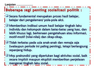 Lanjutan ……………….

Beberapa segi penting sosialisasi politik :
 Secara fundamental merupakan proses hasil belajar,
belajar dari pengalaman/ pola-pola aksi.
 Memberikan indikasi umum hasil belajar tingkah laku
individu dan kelompok dalam batas-batas yang luas, dan
lebih khusus lagi, berkenaan pengetahuan atau informasi,
motif-motif (nilai-nilai) dan sikap-sikap.
 Tidak terbatas pada usia anak-anak dan remaja saja
(walaupun periode ini paling penting), tetapi berlangsung
sepanjang hidup.
 Mrp prakondisi yang diperlukan bagi aktivitas sosial, baik
secara implisit maupun eksplisit memberikan penjelasan
mengenai tingkah laku sosial.

 