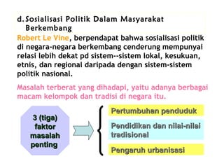 d. Sosialisasi Politik Dalam Masyarakat
Berkembang
Robert Le Vine, berpendapat bahwa sosialisasi politik
di negara-negara berkembang cenderung mempunyai
relasi lebih dekat pd sistem-­sistem lokal, kesukuan,
etnis, dan regional daripada dengan sistem-sistem
politik nasional.
Masalah terberat yang dihadapi, yaitu adanya berbagai
macam kelompok dan tradisi di negara itu.
3 (tiga)
faktor
masalah
penting

Pertumbuhan penduduk
Pendidikan dan nilai-nilai
tradisional
Pengaruh urbanisasi

 
