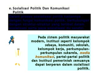 e. Sosialisasi Politik Dan Komunikasi
Politik
Dalam proses sosialisasi politik kaitannya
dengan fungsi komunikasi politik, berhubungan
dengan struktur-struktur yang terlibat dalam
sosialisasi serta gaya sosialisasi itu sendiri.
Pada sistem politik masyarakat
modern, institusi seperti kelompok
sebaya, komuniti, sekolah,
kelompok kerja, perkumpulanperkumpulan sukarela, media
komunikasi , partai-partai politik
dan institusi pemerintah semuanya
dapat berperan dalam sosialisasi
politik.

 