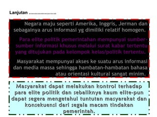 Lanjutan ……………….

Negara maju seperti Amerika, Inggris, Jerman dan
sebagainya arus informasi yg dimiliki relatif homogen.
Para elite politik pemerintahan mempunyai sumbersumber informasi khusus melalui surat kabar tertentu
yang ditujukan pada kelompok kelas/politik tertentu.
Masyarakat mempunyai akses ke suatu arus informasi
dan media massa sehingga hambatan-hambatan bahasa
atau orientasi kultural sangat minim.
Masyarakat dapat melakukan kontrol terhadap
para elite politik dan sebaliknya kaum elite-pun
dapat segera mengetahui tuntutan masyarakat dan
konsekuensi dari segala macam tindakan
pemerintah.

 