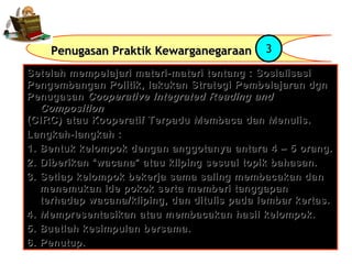 Penugasan Praktik Kewarganegaraan

3

Setelah mempelajari materi-materi tentang : Sosialisasi
Pengembangan Politik, lakukan Strategi Pembelajaran dgn
Penugasan Cooperative Integrated Reading and
Composition
(CIRC) atau Kooperatif Terpadu Membaca dan Menulis.
Langkah-langkah :
1. Bentuk kelompok dengan anggotanya antara 4 – 5 orang.
2. Diberikan “wacana” atau kliping sesuai topik bahasan.
3. Setiap kelompok bekerja sama saling membacakan dan
menemukan ide pokok serta memberi tanggapan
terhadap wacana/kliping, dan ditulis pada lembar kertas.
4. Mempresentasikan atau membacakan hasil kelompok.
5. Buatlah kesimpulan bersama.
6. Penutup.

 