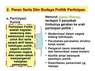 2. Peran Serta Dlm Budaya Politik Partisipan
a. Partisipasi
Politik
Partisipasi Politik
adalah kegiatan
seseorang atau
sekelompok orang
untuk ikut serta
secara aktif dalam
kehidupan politik,
seperti memilih
pimpinan negara
atau upaya-upaya
mempengaruhi
kebijakan
pemerintah.

Menurut Myron Weiner,
terdapat 5 penyebab
timbulnya gerakan ke arah
partisipasi politik :
 Modernisasi dalam segala
bidang kehidupan.
 Perubahan-perubahan struktur
kelas sosial.
 Pengaruh kaum intelektual
dan kemunikasi masa modern.
 Konflik antar kelompok
pemimpin politik.
 Keterlibatan pemerintah yg
meluas.

 