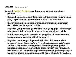 Lanjutan ……………….
Menurut Ramlan Surbakti, rambu-rambu konsep partisipasi
politik :
• Berupa kegiatan atau perilaku luar individu warga negara biasa
yang dapat diamati (bukan berupa sikap dan orientasi).
• Diarahkan untuk mempengaruhi pemerintah selaku pembuat
dan pelaksana keputusan politik.
• Kegiatan yang berhasil (efektif) maupun yang gagal mempengaruhi pemerintah termasuk dalam konsep partisipasi politik.
• Untuk mempengaruhi pemerintah yang bisa dilakukan secara
langsung ataupun secara tidak langsung.
• Kegiatan mempengaruh pemerintah bisa dilakukan melalui
prosedur wajar (konvensional), non kekerasan (nonviolence),
seperti ikut memilih dalam pemilu dan mengajukan petisi,
maupun dengan cara-cara diluar prosedur (tak konvensional),
dan kekerasan (violence), seperti demonstrasi, pembangkangan
halus, huru-hara, dan gerakan politik seperti kudeta & revolusi.

 